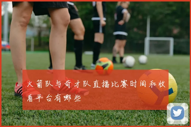 火箭队与奇才队直播比赛时间和收看平台有哪些