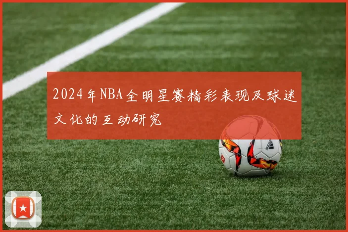 2024年NBA全明星赛精彩表现及球迷文化的互动研究