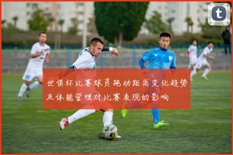 世俱杯比赛球员跑动距离变化趋势及体能管理对比赛表现的影响