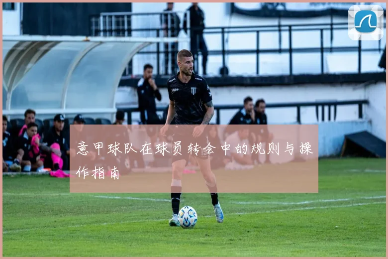 意甲球队在球员转会中的规则与操作指南