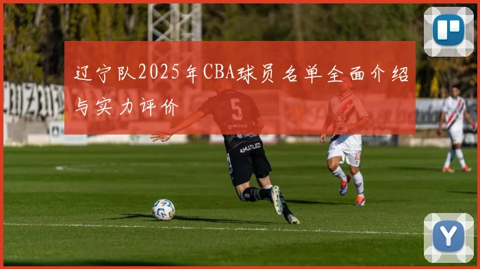 辽宁队2025年CBA球员名单全面介绍与实力评价