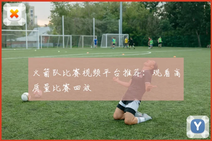 火箭队比赛视频平台推荐:观看高质量比赛回放