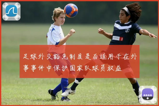 足球外交豁免制度是否适用于在外事事件中保护国家队球员权益