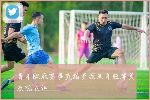 青年欧冠赛事直播资源及年轻球员表现点评