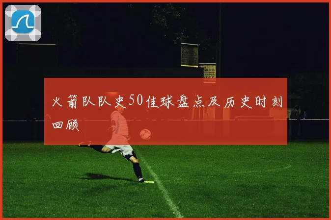 火箭队队史50佳球盘点及历史时刻回顾